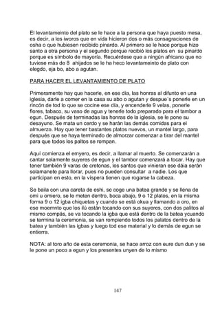 El levantameinto del plato se le hace a la persona que haya puesto mesa,
es decir, a los iworos que en vida hicieron dos o más consagraciones de
osha o que hubiesen recibido pinardo. Al primero se le hace porque hizo
santo a otra persona y el segundo porque recibió los platos en su pinardo
porque es símbolo de mayoría. Recuérdese que a ningún africano que no
tuviese más de 8 ahijados se le ha heco levantameinto de plato con
elegdo, eja bo, abo a agutan.
PARA HACER EL LEVANTAMIENTO DE PLATO
Primeramente hay que hacerle, en ese día, las honras al difunto en una
iglesia, darle a comer en la casa su abo o agutan y despue´s ponerle en un
rincón de tod lo que se cocine ese día, y encenderle 9 velas, ponerle
flores, tabaco, su vaso de agua y tenerle todo preparado para el tambor a
egun. Después de terminadas las honras de la iglesia, se le pone su
desayuno. Se mata un cerdo y se harán las demás comidas para el
almuerzo. Hay que tener bastantes platos nuevos, un mantel largo, para
después que se haya terminado de almorzar comenzar a tirar del mantel
para que todos los paltos se rompan.
Aquí comienza el emyero, es decir, a llamar al muerto. Se comenzarán a
cantar solamente suyeres de egun y el tambor comenzará a tocar. Hay que
tener también 9 varas de cretonas, los santos que vinieran ese dáia serán
solamanete para llorar, pues no pueden consultar a nadie. Los que
participan en esto, en la víspera tienen que rogarse la cabeza.
Se baila con una careta de eshi, se coge una batea grande y se llena de
omi u omiero, se le meten dentro, boca abajo, 9 o 12 platos, en la misma
forma 9 o 12 igba chiquetas y cuando se está okua y llamando a oro, en
ese moemnto que los ilú están tocando con sus suyeres, con dos palitos al
mismo compás, se va tocando la igba que está dentro de la batea ycuando
se termina la ceremonia, se van rompiendo todos los palatos dentro de la
batea y también las igbas y luego tod ese material y lo demás de egun se
entierra.
NOTA: al toro año de esta ceremonia, se hace arroz con eure dun dun y se
le pone un poco a egun y los presentes unyen de lo mismo
147
 