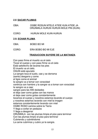 2.8 SACAR PLUMAS
OBA: OGBE ROSUN NTELE ATIDE KUN ATIDE JA
ORUNMILA HURUN HURUN MOLE PIN (KUIN)
CORO: HURUN MOLE KUIN HURUN
2.9. ECHAR PLUMA
OBA: BOBO BO MI
CORO: ERA BOBO BO MI EJE
TRADUCCION SUYERE DE LA MATANZA
Con paso firme el muerto va al cielo
Tocar el cuerpo y con paso firme va al cielo
Está satisfecho de lavarse los pies
El muerto va al cielo.
OGUN está apurado
La sangre toca el suelo, cae y se derrama
(santo) desgarra y come
el tigre come el animal
la sangre va a tomar con voracidad
continua con hambre y la sangre va a tomar con voracidad
la sangre va a caer
sangre para las 400 deidades
el deja caer como gotas con las manos
el deja caer como gotas constantemente
tocamos el cuerpo y nosotros estamos lavando el cuerpo
y nosotros estamos lavando con miel la imagen
estamos constantemente lavando con miel
OGBE ROSO camina sobre la Tierra
Y llega a cortar en pedazos
Y llega a desgarrar
ORUNMILA con las plumas limpia el piso para terminar
Con las plumas limpio el piso para terminar
Cubriendo y cubriéndome
La carne cubrimos y cubro yo la sangre.
15
 