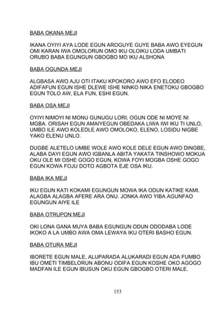 BABA OKANA MEJI
IKANA OYIYI AYA LODE EGUN AROGUYE GUYE BABA AWO EYEGUN
OMI KARAN IWA OMOLORUN OMO IKU OLOIKU LODA UMBATI
ORUBO BABA EGUNGUN GBOGBO MO IKU ALSHONA
BABA OGUNDA MEJI
ALGBASA AWO AJU OTI ITAKU KPOKORO AWO EFO ELODEO
ADIFAFUN EGUN ISHE DLEWE ISHE NINKO NIKA ENETOKU GBOGBO
EGUN TOLO AW, ELA FUN, ESHI EGUN.
BABA OSA MEJI
OYIYI NIMOYI NI MONU GUNUGU LORI, OGUN ODE NI MOYE NI
MGBA. ORISAH EGUN AMAIYEGUN OBEDAKA LIWA IWI IKU TI UNLO,
UMBO ILE AWO KOLEDLE AWO OMOLOKO, ELENO, LOSIDU NIGBE
YAKO ELENU UNLO.
DUGBE ALETELO UMBE WOLE AWO KOLE DELE EGUN AWO DINGBE,
ALABA DAYI EGUN AWO IGBANLA ABITA YAKATA TINSHOWO MOKUA
OKU OLE MI OSHE GOGO EGUN, KOWA FOYI MOGBA OSHE GOGO
EGUN KOWA FOJU DOTO AGBOTA EJE OSA IKU.
BABA IKA MEJI
IKU EGUN KATI KOKAMI EGUNGUN MOWA IKA ODUN KATIKE KAMI.
ALAGBA ALAGBA AFERE ARA ONU. JONKA AWO YIBA AGUNFAO
EGUNGUN AIYE ILE
BABA OTRUPON MEJI
OKI LONA GANA MUYA BABA EGUNGUN ODUN ODODABA LODE
IKOKO A LA UMBO AWA OMA LEWAYA IKU OTERI BASHO EGUN.
BABA OTURA MEJI
IBORETE EGUN MALE, ALUPARADA ALUKARADI EGUN ADA FUMBO
IBU OMETI TIMBELORUN ABONU ODIFA EGUN KOSHE OKO AGOGO
MADFAN ILE EGUN IBUSUN OKU EGUN GBOGBO OTERI MALE.
153
 