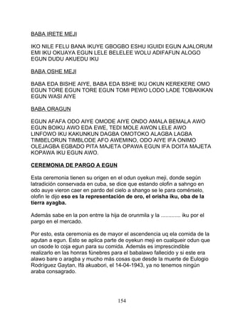 BABA IRETE MEJI
IKO NILE FELU BANA IKUYE GBOGBO ESHU IGUIDI EGUN AJALORUM
EMI IKU OKUAYA EGUN LELE BELELEE WOLU ADIFAFUN ALOGO
EGUN DUDU AKUEDU IKU
BABA OSHE MEJI
BABA EDA BISHE AIYE, BABA EDA BSHE IKU OKUN KEREKERE OMO
EGUN TORE EGUN TORE EGUN TOMI PEWO LODO LADE TOBAKIKAN
EGUN WASI AIYE
BABA ORAGUN
EGUN AFAFA ODO AIYE OMODE AIYE ONDO AMALA BEMALA AWO
EGUN BOIKU AWO EDA EWE, TEDI MOLE AWON LELE AWO
LINFOWO IKU KAKUNKUN DAGBA OMOTOKO ALAGBA LAGBA
TIMBELORUN TIMBLODE AFO AWEMINO, ODO AIYE IFA ONIMO
OLEJAGBA EGBADO PITA MAJETA OPAWA EGUN IFA DOITA MAJETA
KOPAWA IKU EGUN AWO.
CEREMONIA DE PARGO A EGUN
Esta ceremonia tienen su origen en el odun oyekun meji, donde según
latradición conservada en cuba, se dice que estando olofin a sahngo en
odo auye vieron caer en pardo del cielo a shango se le para comérselo,
olofin le dijo eso es la representación de oro, el orisha iku, oba de la
tierra ayagba.
Además sabe en la pon entrre la hija de orunmila y la ............. iku por el
pargo en el mercado.
Por esto, esta ceremonia es de mayor el ascendencia uq ela comida de la
agutan a egun. Esto se aplica parte de oyekun meji en cualqueir odun que
un osode lo coja egun para su comida. Además es imprescindible
realizarlo en las honras fúnebres para el babalawo fallecido y si este era
alawo bare o aragba y mucho más cosas que desde la muerte de Eulogio
Rodríguez Gaytan, Ifá akuabori, el 14-04-1943, ya no tenemos ningún
araba consagrado.
154
 