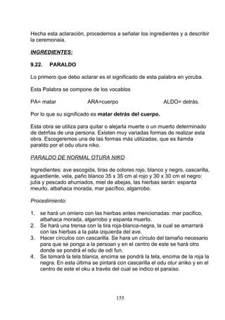 Hecha esta aclaración, procedemos a señalar los ingredientes y a describir
la ceremonaia.
INGREDIENTES:
9.22. PARALDO
Lo primero que debo aclarar es el significado de esta palabra en yoruba.
Esta Palabra se compone de los vocablos
PA= matar ARA=cuerpo ALDO= detrás.
Por lo que su significado es matar detrás del cuerpo.
Esta obra se utiliza para quitar o alejarla muerte o un muerto determinado
de detrñas de una persona. Existen muy variadas formas de realizar esta
obra. Escogeremos una de las formas más utilizadas, que es llamda
paraldo por el odu otura niko.
PARALDO DE NORMAL OTURA NIKO
Ingredientes: ave escogida, tiras de colores rojo, blanco y negro, cascarilla,
aguardiente, vela, paño blanco 35 x 35 cm al rojo y 30 x 30 cm el negro:
jutia y pescado ahumados, miel de abejas, las hierbas serán: espanta
meurto, albahaca morada, mar pacífico, algarrobo.
Procedimiento:
1. se hará un omiero con las hierbas antes mencionadas: mar pacifico,
albahaca morada, algarrobo y espanta muerto.
2. Se hará una trensa con la tira roja-blanca-negra, la cual se amarrará
con las hierbas a la pata izquierda del ave.
3. Hacer círculos con cascarilla. Se hara un círculo del tamaño necesario
para que se ponga a la persoan y en el centro de este se hará otro
donde se pondrá el odu de odi fun.
4. Se tomará la tela blanca, encima se pondrá la tela, encima de la roja la
negra. En esta última se pintará con cascarilla el odu otur aniko y en el
centro de este el oku a través del cual se indico el paraíso.
155
 