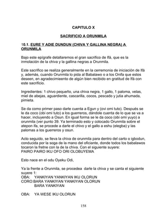 CAPITULO X
SACRIFICIO A ORUNMILA
10.1. EURE Y ADIE DUNDUN (CHIVA Y GALLINA NEGRA) A
ORUNMILA
Bajo este epígrafe detallaremos el gran sacrifico de Ifá, que es la
inmolación de la chiva y la gallina negras a Orunmila.
Este sacrifico se realiza generalmente en la cerremonia de iniciación de Ifá
y, además, cuando Orunmila lo pida al Babalawo o a los Onifa que estos
deseen, en agradecimieento de algún bien recibido en gratitud de Ifá con
este sacrificio.
Ingredientes: 1 chivo pequeño, una chiva negra, 1 gallo, 1 paloma, velas,
miel de abejas, aguardiente, cascarilla, cocos, pescado y jutia ahumada,
pimieta.
Se da como primer paso darle cuenta a Egun y (ovi omi tuto). Después se
le da coco (obi omi tuto) a los guerreros, dándole cuenta de lo que se va a
hacer, incluyendo a Osun. En igual forma se le da coco (obi omi yuyo) a
orunmila (ver punto 39. Ya terminado esto y colocado Orunmila sobre el
atepon ifa, se procede a darle el chivo y el gallo a eshu (elegba) y las
palomas a los guerreros y osun.
Acto seguido, se lleva la chiva de orunmila para dentro del carto o igbodun,
conducida por la soga de la mano del oficiante, donde todos los babalawos
tocaron la fretne con la de la chiva. Con el siguiente suyere:
PAIRO PAIRO IKU OFO ORI OLOBUYEMA
Esto nace en el odu Oyeku Odi,
Ya la frente a Orunmila, se procedea darle la chiva y se canta el siguiente
suyere 1:
OBA: YANKIYAN YANKIYAN IKU OLORUN
CORO:BARA YANKIYAN YANKIYAN OLORUN
BARA YANKIYAN
OBA: YA WESE IKU OLORUN
158
 