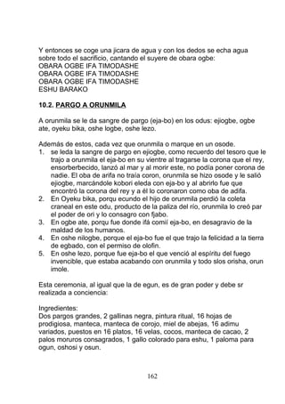 Y entonces se coge una jicara de agua y con los dedos se echa agua
sobre todo el sacrificio, cantando el suyere de obara ogbe:
OBARA OGBE IFA TIMODASHE
OBARA OGBE IFA TIMODASHE
OBARA OGBE IFA TIMODASHE
ESHU BARAKO
10.2. PARGO A ORUNMILA
A orunmila se le da sangre de pargo (eja-bo) en los odus: ejiogbe, ogbe
ate, oyeku bika, oshe logbe, oshe lezo.
Además de estos, cada vez que orunmila o marque en un osode.
1. se leda la sangre de pargo en ejiogbe, como recuerdo del tesoro que le
trajo a orunmila el eja-bo en su vientre al tragarse la corona que el rey,
ensorberbecido, lanzó al mar y al morir este, no podía poner corona de
nadie. El oba de arifa no traía coron, orunmila se hizo osode y le salió
ejiogbe, marcándole kobori eleda con eja-bo y al abrirlo fue que
encontró la corona del rey y a él lo coronaron como oba de adifa.
2. En Oyeku bika, porqu ecundo el hijo de orunmila perdió la coleta
craneal en este odu, producto de la paliza del río, orunmila lo creó par
el poder de ori y lo consagro con fjabo.
3. En ogbe ate, porqu fue donde ifá comií eja-bo, en desagravio de la
maldad de los humanos.
4. En oshe nilogbe, porque el eja-bo fue el que trajo la felicidad a la tierra
de egbado, con el permiso de olofin.
5. En oshe lezo, porque fue eja-bo el que venció al espíritu del fuego
invencible, que estaba acabando con orunmila y todo slos orisha, orun
imole.
Esta ceremonia, al igual que la de egun, es de gran poder y debe sr
realizada a conciencia:
Ingredientes:
Dos pargos grandes, 2 gallinas negra, pintura ritual, 16 hojas de
prodigiosa, manteca, manteca de corojo, miel de abejas, 16 adimu
variados, puestos en 16 platos, 16 velas, cocos, manteca de cacao, 2
palos moruros consagrados, 1 gallo colorado para eshu, 1 paloma para
ogun, oshosi y osun.
162
 