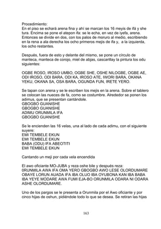 Procedimiento:
En el piso se echará arena fina y ahí se marcan los 16 meyis de ifá y she
tura. Encima se pone el atepon ifa: se le echa, en vez de iyefa, arena.
Entonces se divide en dos, con los palos de moruro al medio, escribiendo
en la rena a ala derecha los ocho primeros mejis de ifa y, a la izquierda,
los ocho restantes.
Después, fuera de esto y delante del mismo, se pone un círculo de
manteca, manteca de corojo, miel de abjas, cascarillay la pintura los odu
siguientes:
OGBE ROSO, IROSO UMBO, OGBE SHE, OSHE NILOGBE, OGBE AE,
ODI IROSO, ODI BARA, ODI KA, IROSO ATE, IWORI BARA, OKANA
YEKU, OKANA SA, OSA BARA, OGUNDA FUN, IRETE YERO.
Se tapan con arena y se le escriben los mejis en la arena. Sobre el tablero
se colocan las nueces de fa, como se costumbre. Alrededor se ponen los
adimus, que se presentan cantándole.
GBOGBO GUANISHE
GBOGBO GUANISHE
ADIMU ORUNMILA IFA
GBOGBO GUANISHE
Se le encienden las 16 velas, una al lado de cada adimu, con el siguiente
suyere:
EMI TEMBELE EKUN
EMI TEMBELE EKUN
BABA (ODU) IFA ABEOTITI
EMI TEMBELE EKUN
Cantando un meji por cada vela encendida
El awo oficiante MO-JUBA y reza oshe bile y después reza:
0RUNMILA AWA IFA OMA YERO GBOGBO AWO LESE OLORDUMARE
OBAYE LORUN AUADA IFA IBA OLUO IBA OYUBONA KAN IBA BABA
IBA YEYE MODARE AWA FUMI EJA-BO ORUNMILA ODARA NI ODARA
ASHE OLORDUMARE.
Uno de los pargos se le presenta a Orunmila por el Awo oficiante y por
cinco hijas de oshun, pidiéndole todo lo que se desea. Se retiran las hijas
163
 