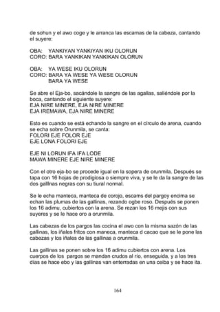 de sohun y el awo coge y le arranca las escamas de la cabeza, cantando
el suyere:
OBA: YANKIYAN YANKIYAN IKU OLORUN
CORO: BARA YANKIKAN YANKIKAN OLORUN
OBA: YA WESE IKU OLORUN
CORO: BARA YA WESE YA WESE OLORUN
BARA YA WESE
Se abre el Eja-bo, sacándole la sangre de las agallas, saliéndole por la
boca, cantando el siguiente suyere:
EJA NIRE MINERE, EJA NIRE MINERE
EJA IREMAWA, EJA NIRE MINERE
Esto es cuando se está echando la sangre en el círculo de arena, cuando
se echa sobre Orunmila, se canta:
FOLORI EJE FOLOR EJE
EJE LONA FOLORI EJE
EJE NI LORUN IFA IFA LODE
MAWA MINERE EJE NIRE MINERE
Con el otro eja-bo se procede igual en la sopera de orunmila. Después se
tapa con 16 hojas de prodigiosa o siempre viva, y se le da la sangre de las
dos galllnas negras con su tiural normal.
Se le echa manteca, manteca de corojo, escams del pargoy encima se
echan las plumas de las gallinas, rezando ogbe roso. Después se ponen
los 16 adimu, cubiertos con la arena. Se rezan los 16 mejis con sus
suyeres y se le hace oro a orunmila.
Las cabezas de los pargos las cocina el awo con la misma sazón de las
gallinas, los iñales fritos con maneca, manteca d cacao que se le pone las
cabezas y los iñales de las gallinas a orunmila.
Las gallinas se ponen sobre los 16 adimu cubiertos con arena. Los
cuerpos de los pargos se mandan crudos al río, enseguida, y a los tres
días se hace ebo y las gallinas van enterradas en una ceiba y se hace ita.
164
 