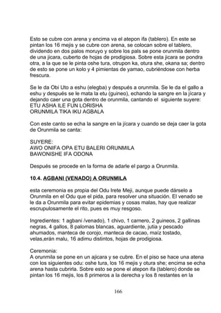 Esto se cubre con arena y encima va el atepon ifa (tablero). En este se
pintan los 16 mejis y se cubre con arena, se colocan sobre el tablero,
dividendo en dos palos moruyo y sobre los pals se pone orunmila dentro
de una jicara, cuberto de hojas de prodigiosa. Sobre esta jicara se pondra
otra, a la que se le pinta oshe tura, otrupon ka, otura she, okana sa; dentro
de esto se pone un kolo y 4 pimientas de yamao, cubriéndose con herba
frescura.
Se le da Obi Uto a eshu (elegba) y después a orunmila. Se le da el gallo a
eshu y después se le mata la etu (guineo), echando la sangre en la jícara y
dejando caer una gota dentro de orunmila, cantando el siguiente suyere:
ETU ASHA ILE FUN LORISHA
ORUNMILA TIKA IKU AGBALA
Con este canto se echa la sangre en la jícara y cuando se deja caer la gota
de Orunmila se canta:
SUYERE:
AWO ONIFA OPA ETU BALERI ORUNMILA
BAWONISHE IFA ODONA
Después se procede en la forma de adarle el pargo a Orunmila.
10.4. AGBANI (VENADO) A ORUNMILA
esta ceremonia es propia del Odu Irete Meji, aunque puede dárselo a
Orunmila en el Odu que el pida, para resolver una situación. El venado se
le da a Orunmila para evitar epidemias y cosas malas, hay que realizar
escrupulosamente el rito, pues es muy resgoso.
Ingredientes: 1 agbani /venado), 1 chivo, 1 carnero, 2 guineos, 2 gallinas
negras, 4 gallos, 8 palomas blancas, aguardiente, jutia y pescado
ahumados, manteca de corojo, manteca de cacao, maíz tostado,
velas,erán malu, 16 adimu distintos, hojas de prodigiosa.
Ceremonia:
A orunmila se pone en un ajicara y se cubre. En el piso se hace una atena
con los siguientes odu: oshe tura, los 16 mejis y otura she; encima se echa
arena hasta cubrirla. Sobre esto se pone el atepon ifa (tablero) donde se
pintan los 16 mejis, los 8 primeros a la derecha y los 8 restantes en la
166
 