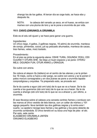 shango los de los gallos. Al tercer día se coge todo, se hace ebo y
después ita.
NOTA: la cabeza del vanado ya seca, en el hueso, se entiza con
mariwo con una pluma de loro y se le pone a orunmila de por vida.
10.5. CHIVO (OWUNKO) A ORUNMILA
Esto es el odu odi ojuani y se hace para ganar una guerra.
Ingredientes:
Un chivo nego, 4 gallos, 2 gallinas negras, 16 adimú de orunmila, manteca
de corojo, pimientas, cocos, juti ay pescado ahumados, manteca de cacao,
tres ñames, velas, maíz tostado.
Procedimiento:
En el piso se pinta la siguiente atena: OSHE TURA, OGUNDA YEKU, ODI
OJUANI Y OTURA SHE. Se Deja un buen espacio y se pone: OYEKU
MEJI, OGUNDA FUN, OTUR ANIKO y ORAGUN.
Se cubre con arena.
Se coloca el atepon ifa (tablero) en el centro de las atenas y se le pintan
los 16 mejis, como si fuera a dar pargo, se cubre con arena y se le ponen 2
palos moruro consagrados y en dos jicaras se pone a orunmila tapado
conprodigiosa y orquidea. Ya preparado esto, se procede así:
Se le da cuenta a egun (obi omi tuto) de lo que se va a hacer. Se le da
cuenta a los guerreros (obi omi tuto) de lo que se va a hacer. Se le da
cuenta a shango (obi omi tuto) de lo que se va a ahacer y, por último, a
orunmila.
El awo llevarça sobre al cabeza una canasta contres ñames y conduce con
las manos al chivo vestido de tela blanca, con un collar de mariwo y 101
agogo pequeño: lleva también las dos gallinas negras y lo entra ene l
cuarto. La apetervi recoge laos ñames y las gallinas y los pone delante de
orunmila contándole. El chivo tendrá en su boca una hoja de jobo el obi.
Par esto, sele canta:
ELAGBEWO ORUNMILA UNYEN
OWUNKO ELAGBEWO
170
 