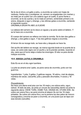 Se le da el chivo y el gallo a eshu, a orunmila se cubre con hojas de
vacbuey, hierba ayo y prodigiosa. eL carnero va engalandao con mariwo y
se mete par el cuarto con una cadena ogun al cuello. E pone frente a
orunmila, se le da cuenta y se le mata el carnero, echándole primero a la
arena, después a ogun y shango, y las últimas gotas a orunmila, cantando
el siguiente suyere:
ORUNMILA EKUN PA ABO JU EJEWE
La cabeza del carnero se le clava un oguee y se pone sobre el tablero. Y
se le hace oro a orunmila.
El cuerpo del carnero se rellena con toda la comida. Se le dan dos gallos a
shango, y dos gallos a ogun. Y las dos gallinas negras a orunmila.
Al tercer día se recoge todo, se hace ebo y después se hace ita.
Del azufre del tablero se recoge, se marca ogunda biode en la puerta de la
casa, se cubre este signo con el azufre y se le prende candela, rezando el
oku, para que el humo aleje a todos los enemigos. El ebo va para donde
indique orunmila.
10.8. AWASA (JUTIA) A ORUNMILA
Esto Es es en el oku ogre tuanilara.
La jutia se amarra ene l patio, se pone cerca de orunmila, junto con los
guerrros.
Ingredientes: 1 jutia, 2 gallos, 2 gallinas negras, 16 adimu, miel de abejas,
manteca de cacao, cascarilla, jutia y pescado ahumados, 4 cocos y 16
velas.
Procedimiento:
Se hace una atena enel piso con los 16 mejis y se coloca eshu, ogun,
oshosi. Al lado de esto, se pinta un círculo de cascarillay dentro se pinta la
siguiente atena: OSHE TURA, OGBE TUA, OKANA SA, OTURA SHE. Se
cubre con arena fina y se pone encima el atepon ifa con los 16 mejis
pintados. Se cubre con arena fina y se le ponene los dos palos de moruro
consagrados y encima se poen a orunmila, en una jicara que se tapa con
ewe dorodo (canutillo)
174
 