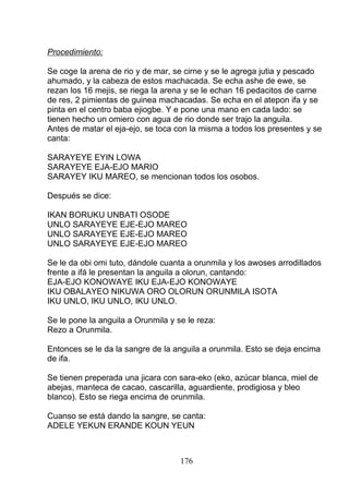 Procedimiento:
Se coge la arena de rio y de mar, se cirne y se le agrega jutia y pescado
ahumado, y la cabeza de estos machacada. Se echa ashe de ewe, se
rezan los 16 mejis, se riega la arena y se le echan 16 pedacitos de carne
de res, 2 pimientas de guinea machacadas. Se echa en el atepon ifa y se
pinta en el centro baba ejiogbe. Y e pone una mano en cada lado: se
tienen hecho un omiero con agua de rio donde ser trajo la anguila.
Antes de matar el eja-ejo, se toca con la misma a todos los presentes y se
canta:
SARAYEYE EYIN LOWA
SARAYEYE EJA-EJO MARIO
SARAYEY IKU MAREO, se mencionan todos los osobos.
Después se dice:
IKAN BORUKU UNBATI OSODE
UNLO SARAYEYE EJE-EJO MAREO
UNLO SARAYEYE EJE-EJO MAREO
UNLO SARAYEYE EJE-EJO MAREO
Se le da obi omi tuto, dándole cuanta a orunmila y los awoses arrodillados
frente a ifá le presentan la anguila a olorun, cantando:
EJA-EJO KONOWAYE IKU EJA-EJO KONOWAYE
IKU OBALAYEO NIKUWA ORO OLORUN ORUNMILA ISOTA
IKU UNLO, IKU UNLO, IKU UNLO.
Se le pone la anguila a Orunmila y se le reza:
Rezo a Orunmila.
Entonces se le da la sangre de la anguila a orunmila. Esto se deja encima
de ifa.
Se tienen preperada una jicara con sara-eko (eko, azúcar blanca, miel de
abejas, manteca de cacao, cascarilla, aguardiente, prodigiosa y bleo
blanco). Esto se riega encima de orunmila.
Cuanso se está dando la sangre, se canta:
ADELE YEKUN ERANDE KOUN YEUN
176
 