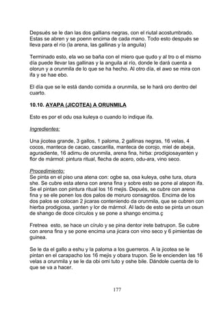 Depsués se le dan las dos gallians negras, con el riutal acostumbrado.
Estas se abren y se poenn encima de cada mano. Todo esto después se
lleva para el río (la arena, las gallinas y la anguila)
Terminado esto, ela wo se baña con el miero que qudo y al tro o el mismo
día puede llevar las gallinas y la anguila al río, donde le dará cuenta a
olorun y a orunmila de lo que se ha hecho. Al otro día, el awo se mira con
ifa y se hae ebo.
El día que se le está dando comida a orunmila, se le hará oro dentro del
cuarto.
10.10. AYAPA (JICOTEA) A ORUNMILA
Esto es por el odu osa kuleya o cuando lo indique ifa.
Ingredientes:
Una jicotea grande, 3 gallos, 1 paloma, 2 gallinas negras, 16 velas, 4
cocos, manteca de cacao, cascarilla, manteca de corojo, miel de abeja,
aguradiente, 16 adimu de orunmila, arena fina, hirba: prodigiosayanten y
flor de mármol: pintura ritual, flecha de acero, odu-ara, vino seco.
Procedimiento:
Se pinta en el piso una atena con: ogbe sa, osa kuleya, oshe tura, otura
she. Se cubre esta atena con arena fina y sobre esto se pone al atepon ifa.
Se el pintan con pintura ritual los 16 mejis. Depués, se cubre con arena
fina y se ele ponen los dos palos de moruro consagrdos. Encima de los
dos palos se colocan 2 jicaras conteniendo da orunmila, que se cubren con
hierba prodigiosa, yanten y lor de mármol. Al lado de esto se pinta un osun
de shango de doce círculos y se pone a shango encima.ç
Fretnea esto, se hace un círulo y se pina dentor irete batrupon. Se cubre
con arena fina y se pone encima una jicara con vino seco y 6 pimientas de
guinea.
Se le da el gallo a eshu y la paloma a los guerreros. A la jicotea se le
pintan en el carapacho los 16 mejis y obara trupon. Se le encienden las 16
velas a orunmila y se le da obi omi tuto y oshe bile. Dándole cuenta de lo
que se va a hacer.
177
 