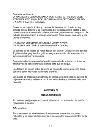 Después, se le reza:
ORUNMILA IFE LEBO ORUNMILA TOKPA AYAPA TIRE LERI LABE
ATPONIFA AWO AHUN FOKUN OSAIN AHUN LOFIYOROKO IFA MO
IFA AWO IFA ARIKO BABAWA.
Entonces se coge la jicotea y con una flecha de acero donde se hay
pintado el oku del awo y se le atraviesa por la cabeza de la jicotea y con
una oku-ara se le arranca la cabeza, dándole golpes sobr el carapacho. Se
echa la sangre primero a shango, después la ficara con el vino seco y por
último a orunmila.
IFA ODARA EMI ODARA ORUNMILA LOKPA AYAPA
IFA ODARA EMI TEMELE OKUN AYAPA IFA ODARA
La cabeza de la ficotea se mete debajo del tablero. Después se le dan los
2 gallos a shango y las dos gallinas negra a orunmila. Se le cantan dos
suyeres a shango y a orunmila.
Después todos los awoses beben del contenido de la jicara. La jicara se
ahuma y se le pone dentro a orunmila para que se seque.
Las fallians se ponen sobre la arena ya conocida, donde estuvo la ficara
con vino seco, los iñales van sobre orunmila.
Los gallos se presentan a shangoy los iñales junto con ellos. El cuerpo de
la jicotea se manda relleno al río. A los 3 días se hace ebo con todo y se
hace ita.
CAPITULO XI
EBO (SACRIFICIO)
E- partícula prefijada para convertir el verbo en un sustantivo de acción,
movimiento o pasión.
BO- sacrificar.
El concepto es: es el reflejo condicionado que mueve los procesos
naturales y es capaz de transformar el curso de los acontecimientos de la
vida.
178
 