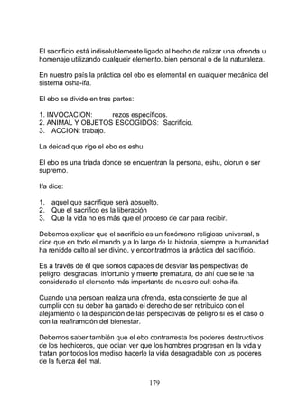 El sacrificio está indisolublemente ligado al hecho de ralizar una ofrenda u
homenaje utilizando cualqueir elemento, bien personal o de la naturaleza.
En nuestro país la práctica del ebo es elemental en cualquier mecánica del
sistema osha-ifa.
El ebo se divide en tres partes:
1. INVOCACION: rezos específicos.
2. ANIMAL Y OBJETOS ESCOGIDOS: Sacrificio.
3. ACCION: trabajo.
La deidad que rige el ebo es eshu.
El ebo es una triada donde se encuentran la persona, eshu, olorun o ser
supremo.
Ifa dice:
1. aquel que sacrifique será absuelto.
2. Que el sacrifico es la liberación
3. Que la vida no es más que el proceso de dar para recibir.
Debemos explicar que el sacrificio es un fenómeno religioso universal, s
dice que en todo el mundo y a lo largo de la historia, siempre la humanidad
ha reniddo culto al ser divino, y encontradmos la práctica del sacrificio.
Es a través de él que somos capaces de desviar las perspectivas de
peligro, desgracias, infortunio y muerte prematura, de ahí que se le ha
considerado el elemento más importante de nuestro cult osha-ifa.
Cuando una persoan realiza una ofrenda, esta consciente de que al
cumplir con su deber ha ganado el derecho de ser retribuido con el
alejamiento o la desparición de las perspectivas de peligro si es el caso o
con la reafiramción del bienestar.
Debemos saber también que el ebo contrarresta los poderes destructivos
de los hechiceros, que odian ver que los hombres progresan en la vida y
tratan por todos los mediso hacerle la vida desagradable con us poderes
de la fuerza del mal.
179
 