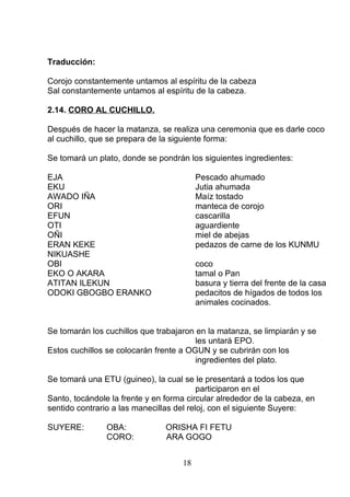 Traducción:
Corojo constantemente untamos al espíritu de la cabeza
Sal constantemente untamos al espíritu de la cabeza.
2.14. CORO AL CUCHILLO.
Después de hacer la matanza, se realiza una ceremonia que es darle coco
al cuchillo, que se prepara de la siguiente forma:
Se tomará un plato, donde se pondrán los siguientes ingredientes:
EJA Pescado ahumado
EKU Jutia ahumada
AWADO IÑA Maíz tostado
ORI manteca de corojo
EFUN cascarilla
OTI aguardiente
OÑI miel de abejas
ERAN KEKE pedazos de carne de los KUNMU
NIKUASHE
OBI coco
EKO O AKARA tamal o Pan
ATITAN ILEKUN basura y tierra del frente de la casa
ODOKI GBOGBO ERANKO pedacitos de hígados de todos los
animales cocinados.
Se tomarán los cuchillos que trabajaron en la matanza, se limpiarán y se
les untará EPO.
Estos cuchillos se colocarán frente a OGUN y se cubrirán con los
ingredientes del plato.
Se tomará una ETU (guineo), la cual se le presentará a todos los que
participaron en el
Santo, tocándole la frente y en forma circular alrededor de la cabeza, en
sentido contrario a las manecillas del reloj, con el siguiente Suyere:
SUYERE: OBA: ORISHA FI FETU
CORO: ARA GOGO
18
 