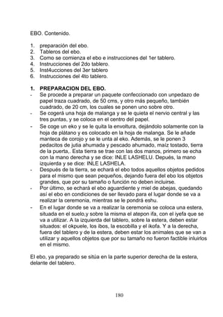 EBO. Contenido.
1. preparación del ebo.
2. Tableros del ebo.
3. Como se comienza el ebo e instrucciones del 1er tablero.
4. Instrucciones del 2do tablero.
5. Inst4ucciones del 3er tablero
6. Instrucciones del 4to tablero.
1. PREPARACION DEL EBO.
- Se procede a preparar un paquete confeccionado con unpedazo de
papel traza cuadrado, de 50 cms, y otro más pequeño, también
cuadrado, de 20 cm, los cuales se ponen uno sobre otro.
- Se cogerá una hoja de malanga y se le quieta el nervio central y las
tres puntas, y se coloca en el centro del papel.
- Se coge un eko y se le quita la envoltura, dejándolo solamente con la
hoja de plátano y es colocado en la hoja de malanga. Se le añade
manteca de corojo y se le unta al eko. Además, se le ponen 3
pedacitos de jutia ahumada y pescado ahumado, maíz tostado, tierra
de la puerta,. Esta tierra se trae con las dos manos, primero se echa
con la mano derecha y se dice: INLE LASHELU. Depués, la mano
izquierda y se dice: INLE LASHELA.
- Después de la tierra, se echará el ebo todos aquellos objetos pedidos
para el mismo que sean pequeños, dejando fuera del ebo los objetos
grandes, que por su tamaño o función no deben incluirse.
- Por último, se echará el ebo aguardiente y miel de abejas, quedando
así el ebo en condiciones de ser llevado para el lugar donde se va a
realizar la ceremonia, mientras se le pondrá eshu.
- En el lugar donde se va a realizar la ceremonia se coloca una estera,
situada en el suelo,y sobre la misma el atepon ifa, con el iyefa que se
va a utilizar. A la izquierda del tablero, sobre la estera, deben estar
situados: el okpuele, los ibos, la escobilla y el ikofa. Y a la derecha,
fuera del tablero y de la estera, deben estar los animales que se van a
utilizar y aquellos objetos que por su tamaño no fueron factible inluirlos
en el mismo.
El ebo, ya preparado se sitúa en la parte superior derecha de la estera,
delante del tablero.
180
 