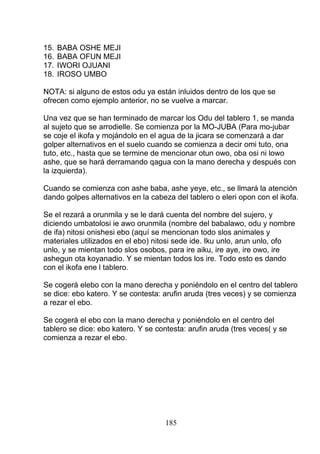 15. BABA OSHE MEJI
16. BABA OFUN MEJI
17. IWORI OJUANI
18. IROSO UMBO
NOTA: si alguno de estos odu ya están inluidos dentro de los que se
ofrecen como ejemplo anterior, no se vuelve a marcar.
Una vez que se han terminado de marcar los Odu del tablero 1, se manda
al sujeto que se arrodielle. Se comienza por la MO-JUBA (Para mo-jubar
se coje el ikofa y mojándolo en el agua de la jicara se comenzará a dar
golper alternativos en el suelo cuando se comienza a decir omi tuto, ona
tuto, etc., hasta que se termine de mencionar otun owo, oba osi ni lowo
ashe, que se hará derramando qagua con la mano derecha y después con
la izquierda).
Cuando se comienza con ashe baba, ashe yeye, etc., se llmará la atención
dando golpes alternativos en la cabeza del tablero o eleri opon con el ikofa.
Se el rezará a orunmila y se le dará cuenta del nombre del sujero, y
diciendo umbatolosi ie awo orunmila (nombre del babalawo, odu y nombre
de ifa) nitosi onishesi ebo (aquí se mencionan todo slos animales y
materiales utilizados en el ebo) nitosi sede ide. Iku unlo, arun unlo, ofo
unlo, y se mientan todo slos osobos, para ire aiku, ire aye, ire owo, ire
ashegun ota koyanadio. Y se mientan todos los ire. Todo esto es dando
con el ikofa ene l tablero.
Se cogerá elebo con la mano derecha y poniéndolo en el centro del tablero
se dice: ebo katero. Y se contesta: arufin aruda (tres veces) y se comienza
a rezar el ebo.
Se cogerá el ebo con la mano derecha y poniéndolo en el centro del
tablero se dice: ebo katero. Y se contesta: arufin aruda (tres veces( y se
comienza a rezar el ebo.
185
 