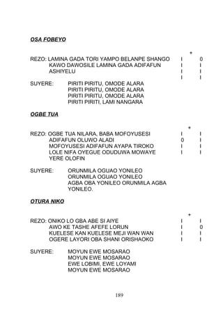 OSA FOBEYO
+
REZO: LAMINA GADA TORI YAMPO BELANPE SHANGO I 0
KAWO DAWOSILE LAMINA GADA ADIFAFUN I I
ASHIYELU I I
I I
SUYERE: PIRITI PIRITU, OMODE ALARA
PIRITI PIRITU, OMODE ALARA
PIRITI PIRITU, OMODE ALARA
PIRITI PIRITI, LAMI NANGARA
OGBE TUA
+
REZO: OGBE TUA NILARA, BABA MOFOYUSESI I I
ADIFAFUN OLUWO ALADI 0 I
MOFOYUSESI ADIFAFUN AYAPA TIROKO I I
LOLE NIFA OYEGUE ODUDUWA MOWAYE I I
YERE OLOFIN
SUYERE: ORUNMILA OGUAO YONILEO
ORUNMILA OGUAO YONILEO
AGBA OBA YONILEO ORUNMILA AGBA
YONILEO.
OTURA NIKO
+
REZO: ONIKO LO GBA ABE SI AIYE I I
AWO KE TASHE AFEFE LORUN I 0
KUELESE KAN KUELESE MEJI WAN WAN I I
OGERE LAYORI OBA SHANI ORISHAOKO I I
SUYERE: MOYUN EWE MOSARAO
MOYUN EWE MOSARAO
EWE LOBIMI, EWE LOYAMI
MOYUN EWE MOSARAO
189
 