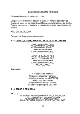 IBA SHEKE SHEKE MO FO OGUN
El Que está cantando bailará el cuchillo.
Después, con todo lo que está en el suelo, se hará un paquete y se
limpiará a todos los participantes del Santo, excepto los hijos de Elegba.
Esto se hará desde el fondo de la casa hasta el portal, con el siguiente
suyere:
AGO ORI A LA KASHU
Después, se llevará para una manigua.
2.15. CANTO (SUYERE) PARA MATAR LA JICOTEA (AYAPA)
AYAPA LO DA PARA REO
AYAPA LO DA PARA REO
AYAPA LU OSANYIN
AYAPA LO DA PARA REO
AWUN LO DA PARA REO
AWUN LO DA PARA REO
AYAPA O LU OSANYIN
AYAPA LO DA PARA REO
AYAPA, AYAPA
Traducción:
A la jicotea van a romper
Golpeando el cuerpo y cortando
La jicotea el golpea para OSANYIN
A la tortuga va a romper
Golpeando el cuerpo y cortando
La jicotea el golpe para OSANYIN
2.16. REZOS A ORUNMILA
REZO 1
ORUNMILA APA LOSIYAN ONA WEDE ODUDUWA
APUANI EMBOROTI ORUNMILA ISOTA
KAKA FOWOTIKUN AFAITI BAYE EWATITUN AWO
20
 