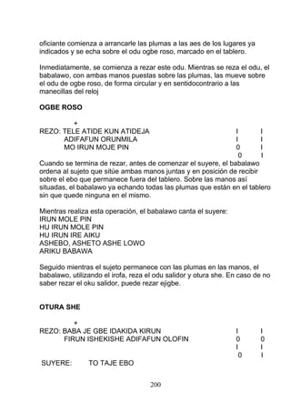 oficiante comienza a arrancarle las plumas a las aes de los lugares ya
indicados y se echa sobre el odu ogbe roso, marcado en el tablero.
Inmediatamente, se comienza a rezar este odu. Mientras se reza el odu, el
babalawo, con ambas manos puestas sobre las plumas, las mueve sobre
el odu de ogbe roso, de forma circular y en sentidocontrario a las
manecillas del reloj
OGBE ROSO
+
REZO: TELE ATIDE KUN ATIDEJA I I
ADIFAFUN ORUNMILA I I
MO IRUN MOJE PIN 0 I
0 I
Cuando se termina de rezar, antes de comenzar el suyere, el babalawo
ordena al sujeto que sitúe ambas manos juntas y en posición de recibir
sobre el ebo que permanece fuera del tablero. Sobre las manos así
situadas, el babalawo ya echando todas las plumas que están en el tablero
sin que quede ninguna en el mismo.
Mientras realiza esta operación, el babalawo canta el suyere:
IRUN MOLE PIN
HU IRUN MOLE PIN
HU IRUN IRE AIKU
ASHEBO, ASHETO ASHE LOWO
ARIKU BABAWA
Seguido mientras el sujeto permanece con las plumas en las manos, el
babalawo, utilizando el irofa, reza el odu salidor y otura she. En caso de no
saber rezar el oku salidor, puede rezar ejigbe.
OTURA SHE
+
REZO: BABA JE GBE IDAKIDA KIRUN I I
FIRUN ISHEKISHE ADIFAFUN OLOFIN 0 0
I I
0 I
SUYERE: TO TAJE EBO
200
 