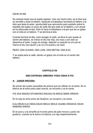 OSHE NI NIE
Se cantará hasta que el sujeto regrese. Una vez hecho esto, se le dice que
se arrodille y bese el tablero. Después el babalawo levantará el tablero y le
dice que bese la ester, oportunidad que aprovecha para soplarle sobre la
espalda del sujeto un poco de iyefa del que está en el tablero y con elcual
se ha efectuado el ebo. Esto lo hace el babalawo a la par que da un golpe
con el irofa en el tablero. Y se termina el ebo.
Cuando terminó el ebo, para recoger el iyefa, se lleva lo que quedo al
centro del tablero, se marca el oku ika meji, ser reza y con esto se
desactiva el iyefa. Luego se recoge, dejando un poquito en el cual se
marca el oku osa ojuani y se va a la puerta y se reza:
REZO: OSA OJUANI, OSA LONI, OSA METAN, OSA EJO.
Y se sopla para la calle, dando un golpe con el irofa en el centro del
tablero.
CAPITULO XII
EBO ENTRADA UMBOWA YOKO OSHA E IFA
A- JURAR PINTURA
Se ponen las cuatro cazuelitas de pintura que se utilizan en el santo. En la
blanca se le echa polvo palo moruto, se revuelve y se le canta:
IYE IGUI MADAO EFUNKOKO ENUGUI NI IMOLE BABA ORISHA
En la roja se echa polvo de Guabina, se revuelve y se canta:
EJA-ORUN EJA OMOLOGUN IMOLE IMOLE AGABA ORISAHA OSUN
NABORU ENIWA
En la azul y a la amarilla se le echa polvo de palo moruro y polvo de
guabina, cuando se le echa a la blanca y la roja respectivamente.
205
 
