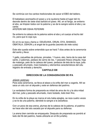 Se continúa con los cantos tradicionales de sacar el EBO del tablero.
El babalawo acompaña el iyawo y a la oyubona hasta el lugar del rio
deonde dentro de siete días bañará el iyawo. Allí, en el fango, se entierra
el ebo, se limpian todos con la paloma y se da la sangre sobre el ebo y se
canta:
AFEFERI NIR OSHA FEFERIRI
Se entierra la cabeza de la paloma sobre el ebo y el cuerpo al lecho del
río, para que lo coja oya.
En el río se reza y llama a: ODUDUWA, ORUN, OYA, SHANGO,
OBATALA, OSHUN y al angel de la guarda (secreto de irete suka)
Este ebo queda sobre entendido que se hará 7 días antes de la ceremonia
del santo y lleva:
1 gallo, cazuelitas de pinturas, pinceles, 1 huevo, eko, tierra de la casa del
santo, 2 palomas, pedazo de carne de res, 1 pescado fresco chiquito, hoja
de malanga, pelo de la cabeza del iyawo, pedazos de tela de la ropa, jutia
y pescado ahumado, maíz tostados y elementos característicos del odu
registro de entrada y derecho.
CAPITULO XIII
DIRECCION DE LA CONSAGRACION DE IFA
AÑARI (ARENA)
Para esta ceremonia, se lleva al alawo a la orilla del mar a cogerla. Allí se
saca un odu con el okpuele y este en defensa del padrino.
La verdadera forma de prepararla es mitad de arna de río y la otra mitad
del mar, jutia y pescado ahumado, maíz tostado, todo bien fino.
En la orilla de la playa se marca el odu baba ejiogbe, se reza cuatro veces
y se le da una paloma, dándole la sangre a la awoafaca.
Con un poco de esa arena, plumas de la cabeza de la paloma, el padrino
se hace ebo del odu sacado por el okpuele para su defensa.
La arena bien cernida se empaqueta. Después de preparada se pondrá al
lado del ifá del padrino, hasta utilizarla en el ifá (untefa).
208
 
