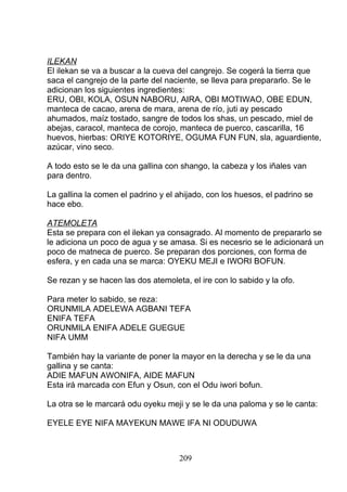ILEKAN
El ilekan se va a buscar a la cueva del cangrejo. Se cogerá la tierra que
saca el cangrejo de la parte del naciente, se lleva para prepararlo. Se le
adicionan los siguientes ingredientes:
ERU, OBI, KOLA, OSUN NABORU, AIRA, OBI MOTIWAO, OBE EDUN,
manteca de cacao, arena de mara, arena de río, juti ay pescado
ahumados, maíz tostado, sangre de todos los shas, un pescado, miel de
abejas, caracol, manteca de corojo, manteca de puerco, cascarilla, 16
huevos, hierbas: ORIYE KOTORIYE, OGUMA FUN FUN, sla, aguardiente,
azúcar, vino seco.
A todo esto se le da una gallina con shango, la cabeza y los iñales van
para dentro.
La gallina la comen el padrino y el ahijado, con los huesos, el padrino se
hace ebo.
ATEMOLETA
Esta se prepara con el ilekan ya consagrado. Al momento de prepararlo se
le adiciona un poco de agua y se amasa. Si es necesrio se le adicionará un
poco de matneca de puerco. Se preparan dos porciones, con forma de
esfera, y en cada una se marca: OYEKU MEJI e IWORI BOFUN.
Se rezan y se hacen las dos atemoleta, el ire con lo sabido y la ofo.
Para meter lo sabido, se reza:
ORUNMILA ADELEWA AGBANI TEFA
ENIFA TEFA
ORUNMILA ENIFA ADELE GUEGUE
NIFA UMM
También hay la variante de poner la mayor en la derecha y se le da una
gallina y se canta:
ADIE MAFUN AWONIFA, AIDE MAFUN
Esta irá marcada con Efun y Osun, con el Odu iwori bofun.
La otra se le marcará odu oyeku meji y se le da una paloma y se le canta:
EYELE EYE NIFA MAYEKUN MAWE IFA NI ODUDUWA
209
 