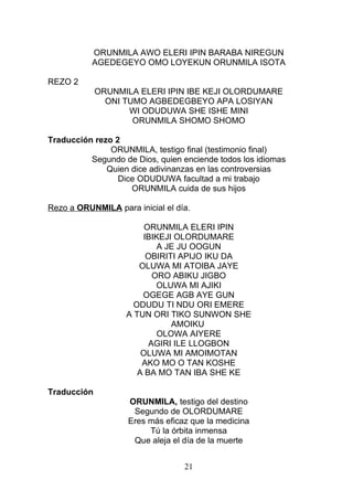 ORUNMILA AWO ELERI IPIN BARABA NIREGUN
AGEDEGEYO OMO LOYEKUN ORUNMILA ISOTA
REZO 2
ORUNMILA ELERI IPIN IBE KEJI OLORDUMARE
ONI TUMO AGBEDEGBEYO APA LOSIYAN
WI ODUDUWA SHE ISHE MINI
ORUNMILA SHOMO SHOMO
Traducción rezo 2
ORUNMILA, testigo final (testimonio final)
Segundo de Dios, quien enciende todos los idiomas
Quien dice adivinanzas en las controversias
Dice ODUDUWA facultad a mi trabajo
ORUNMILA cuida de sus hijos
Rezo a ORUNMILA para inicial el día.
ORUNMILA ELERI IPIN
IBIKEJI OLORDUMARE
A JE JU OOGUN
OBIRITI APIJO IKU DA
OLUWA MI ATOIBA JAYE
ORO ABIKU JIGBO
OLUWA MI AJIKI
OGEGE AGB AYE GUN
ODUDU TI NDU ORI EMERE
A TUN ORI TIKO SUNWON SHE
AMOIKU
OLOWA AIYERE
AGIRI ILE LLOGBON
OLUWA MI AMOIMOTAN
AKO MO O TAN KOSHE
A BA MO TAN IBA SHE KE
Traducción
ORUNMILA, testigo del destino
Segundo de OLORDUMARE
Eres más eficaz que la medicina
Tú la órbita inmensa
Que aleja el día de la muerte
21
 