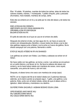 Ebo: 16 adele, 16 piedras, cuentas de todos los oshas, telas de todos los
colores riutales, mariwo, 1 muñequete, 1 pollito chiquito, jutia y pescado
ahumados, maíz tostado, manteca de corojo, ashe.
Este ebo se entierra en el río y se pide por la vida del alawo y de todos los
awoses.
EBO AYEKUN ENI ORINIFA
ABEYENIFA NI AYE OSHA MAWANI IFA
ORUNMILA ENI IFA BAYEKUN
BAJARI EYENI NI IFA
El iyefa de este ebo es el que se usa en el omiero de atefa.
Después de enterrar el ebo, se trae agua de río, se hace un poco de
omiero con shewerekueku (farolito), s lavan todos los ikines y se le dan
dos gallinas negras junto a ilekan y se le echa un huevo de gallina. Se le
ahace sarayeye con una paloma, llamando a olofin.
EYEYLE NILEO ATEBO NI IFA NI SHANGO
Las gallinas se coinan con iñales. Los iñales y cabezas se echan en el
ilekan.
Se hace caldo con las gallinas, se toma y come. Las sobras se envuelven
en un paño blanco y se llevan al río. Se lava la cabeza del alawo con
omiero y se le hace kobori eleda con manteca de cacao, coco rayad,
cascarilla, una yema de huevo y obi omi tuto.
Después, el alawo toma vino seco con manteca de corojo (epo):
NOTA: en la víspera del ifá se le kobori eleda con 2 palomas blancas,
además, se le dará cuando se prepare egun, 1 gallo, una gallina y una
paloma. Esto, junto con el kobori eleda, antes de que el alawo entre a
igbodun, debe retirarse y mandarse a su destino.
SUYERE PARA SACARLO: AGBANI BOSHE EGUN LONA
OPEYEWEDE AWO MAYE IKU
IKU OMORO ERIKI MAYE
IKU OSUO ERIKI MAYE IKU
211
 