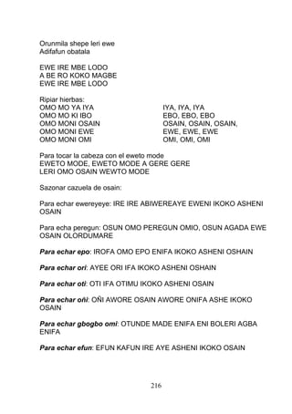 Orunmila shepe leri ewe
Adifafun obatala
EWE IRE MBE LODO
A BE RO KOKO MAGBE
EWE IRE MBE LODO
Ripiar hierbas:
OMO MO YA IYA IYA, IYA, IYA
OMO MO KI IBO EBO, EBO, EBO
OMO MONI OSAIN OSAIN, OSAIN, OSAIN,
OMO MONI EWE EWE, EWE, EWE
OMO MONI OMI OMI, OMI, OMI
Para tocar la cabeza con el eweto mode
EWETO MODE, EWETO MODE A GERE GERE
LERI OMO OSAIN WEWTO MODE
Sazonar cazuela de osain:
Para echar ewereyeye: IRE IRE ABIWEREAYE EWENI IKOKO ASHENI
OSAIN
Para echa peregun: OSUN OMO PEREGUN OMIO, OSUN AGADA EWE
OSAIN OLORDUMARE
Para echar epo: IROFA OMO EPO ENIFA IKOKO ASHENI OSHAIN
Para echar ori: AYEE ORI IFA IKOKO ASHENI OSHAIN
Para echar oti: OTI IFA OTIMU IKOKO ASHENI OSAIN
Para echar oñi: OÑI AWORE OSAIN AWORE ONIFA ASHE IKOKO
OSAIN
Para echar gbogbo omi: OTUNDE MADE ENIFA ENI BOLERI AGBA
ENIFA
Para echar efun: EFUN KAFUN IRE AYE ASHENI IKOKO OSAIN
216
 