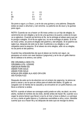 II I I I 0
II I I I 0
00 0 I I I
II I 0 I 0
Se pone a ogun y a Osun, y se le da una guinea y una paloma. Después
estas se asan o ahuman y van encima. La paloma es de osun y la guinea
para ogun.
NOTA: Cuando se va a hacer un ifá iroso umbo o a un hijo de elegba, la
ceremonia es con elegba y se le da una guinea a la puera y esta es la que
va a ogbodun. Cuando se termina el ifa, se le entrega al alawo para que se
le ponga a elegba. Si el ifa es ogbe tua, no se le entrega al alawo. Si el ifa
es iroso umbo, se pone el elegba del padrino y del ahijado. Si el padrino es
ogbe tua, después de esto se le dan 3 pollones a su elegba y van
cargados para la esquina. Si el alawo es omo elegba, sólo va su elegba,
no se pone el del padrino.
Cuando hay antecedentes de que el alawo se monta con egun, se
perepara un omiro con ewe baiykun (yagruma) y se le da un gallo blanco
de la cabeza a la arena y se canta:
IRE ORUNMILA SEKI ITA
ORUNMILA IFA LENIWE
IGBODUN ÑAÑA EE
AÑARI FORI SOLE
AÑARI FORI SOLE
KOKUA ERI AGBA ALA ADO OFA ERI
IWI FOYEN FUO
Después de esto se le da ebomisi con el omiero de yagruma, la arena se
pone a secar y es la que se utiliza para el atefa del alawo. El gallo va
cargado con la hierba de la cazuela y se envuelve en un paño lbanco y se
lleva a enterrar a araba.
NOTA: cuando el alawo se consagra está jurado en aña, es decir, es omo
aloña, recibel el nombre de olu koto, donde antes de hacer ifá, cuando va a
coger la arena tienen que llevar a iya ilu al mar y toca a olokun y a yemaya
un oro y darle el gallo blanco y 3 palomas carmelitas a aña y orun, dándole
cuenta que va a hacer ifá y es después de esto que se recoge la arena.
219
 