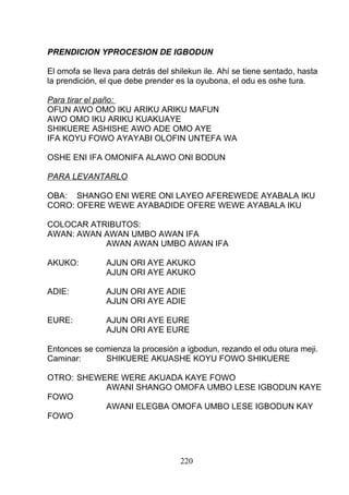 PRENDICION YPROCESION DE IGBODUN
El omofa se lleva para detrás del shilekun ile. Ahí se tiene sentado, hasta
la prendición, el que debe prender es la oyubona, el odu es oshe tura.
Para tirar el paño:
OFUN AWO OMO IKU ARIKU ARIKU MAFUN
AWO OMO IKU ARIKU KUAKUAYE
SHIKUERE ASHISHE AWO ADE OMO AYE
IFA KOYU FOWO AYAYABI OLOFIN UNTEFA WA
OSHE ENI IFA OMONIFA ALAWO ONI BODUN
PARA LEVANTARLO
OBA: SHANGO ENI WERE ONI LAYEO AFEREWEDE AYABALA IKU
CORO: OFERE WEWE AYABADIDE OFERE WEWE AYABALA IKU
COLOCAR ATRIBUTOS:
AWAN: AWAN AWAN UMBO AWAN IFA
AWAN AWAN UMBO AWAN IFA
AKUKO: AJUN ORI AYE AKUKO
AJUN ORI AYE AKUKO
ADIE: AJUN ORI AYE ADIE
AJUN ORI AYE ADIE
EURE: AJUN ORI AYE EURE
AJUN ORI AYE EURE
Entonces se comienza la procesión a igbodun, rezando el odu otura meji.
Caminar: SHIKUERE AKUASHE KOYU FOWO SHIKUERE
OTRO: SHEWERE WERE AKUADA KAYE FOWO
AWANI SHANGO OMOFA UMBO LESE IGBODUN KAYE
FOWO
AWANI ELEGBA OMOFA UMBO LESE IGBODUN KAY
FOWO
220
 