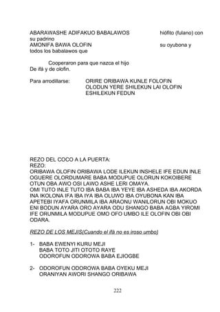 ABARAWASHE ADIFAKUO BABALAWOS hiófito (fulano) con
su padrino
AMONIFA BAWA OLOFIN su oyubona y
todos los babalawos que
Cooperaron para que nazca el hijo
De ifá y de olofin.
Para arrodillarse: ORIRE ORIBAWA KUNLE FOLOFIN
OLODUN YERE SHILEKUN LAI OLOFIN
ESHILEKUN FEDUN
REZO DEL COCO A LA PUERTA:
REZO:
ORIBAWA OLOFIN ORIBAWA LODE ILEKUN INSHELE IFE EDUN INLE
OGUERE OLORDUMARE BABA MODUPUE OLORUN KOKOIBERE
OTUN OBA AWO OSI LAWO ASHE LERI OMAYA.
OMI TUTO INLE TUTO IBA BABA IBA YEYE IBA ASHEDA IBA AKORDA
INA IKOLONA IFA IBA IYA IBA OLUWO IBA OYUBONA KAN IBA
APETEBI IYAFA ORUNMILA IBA ARAONU WANILORUN OBI MOKUO
ENI BODUN AYARA ORO AYARA ODU SHANGO BABA AGBA YIROMI
IFE ORUNMILA MODUPUE OMO OFO UMBO ILE OLOFIN OBI OBI
ODARA.
REZO DE LOS MEJIS(Cuando el ifá no es iroso umbo)
1- BABA EWENYI KURU MEJI
BABA TOTO JITI OTOTO RAYE
ODOROFUN ODOROWA BABA EJIOGBE
2- ODOROFUN ODOROWA BABA OYEKU MEJI
ORANIYAN AWORI SHANGO ORIBAWA
222
 