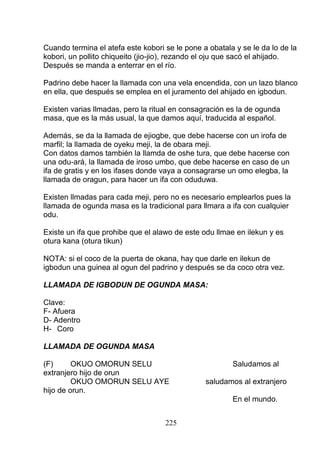 Cuando termina el atefa este kobori se le pone a obatala y se le da lo de la
kobori, un pollito chiqueito (jio-jio), rezando el oju que sacó el ahijado.
Después se manda a enterrar en el río.
Padrino debe hacer la llamada con una vela encendida, con un lazo blanco
en ella, que después se emplea en el juramento del ahijado en igbodun.
Existen varias llmadas, pero la ritual en consagración es la de ogunda
masa, que es la más usual, la que damos aquí, traducida al español.
Además, se da la llamada de ejiogbe, que debe hacerse con un irofa de
marfil; la llamada de oyeku meji, la de obara meji.
Con datos damos también la llamda de oshe tura, que debe hacerse con
una odu-ará, la llamada de iroso umbo, que debe hacerse en caso de un
ifa de gratis y en los ifases donde vaya a consagrarse un omo elegba, la
llamada de oragun, para hacer un ifa con oduduwa.
Existen llmadas para cada meji, pero no es necesario emplearlos pues la
llamada de ogunda masa es la tradicional para llmara a ifa con cualquier
odu.
Existe un ifa que prohibe que el alawo de este odu llmae en ilekun y es
otura kana (otura tikun)
NOTA: si el coco de la puerta de okana, hay que darle en ilekun de
igbodun una guinea al ogun del padrino y después se da coco otra vez.
LLAMADA DE IGBODUN DE OGUNDA MASA:
Clave:
F- Afuera
D- Adentro
H- Coro
LLAMADA DE OGUNDA MASA
(F) OKUO OMORUN SELU Saludamos al
extranjero hijo de orun
OKUO OMORUN SELU AYE saludamos al extranjero
hijo de orun.
En el mundo.
225
 