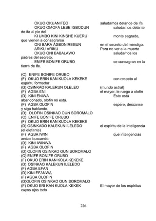OKUO OKUANIFEO saludamos delande de ifa
OKUO OMOFA LESE IGBODUN saludamos delante
de ifa al pie del
KI UMBO KINI KINSHE KUERU monte sagrado,
que vienen a consagrarse
ONI BARA AGBONIREGUN en el secreto del mendigo.
ARIKU ARIKU Para no ver a la muerte
OKUO ONI BABALAWO saludamos los
padres del secreto.
ENIFE BONIFE ORUBO se consagran en la
tierra de Ife.
(C) ENIFE BONIFE ORUBO
(F) OKUO ERIN KAN KUOLA KEKEKE con respeto al
espíritu formador
(D) OSINKAO KALERUN OLELEO (mundo astral)
(F) AGBA ENI el mayor, le ruego a olofin
(D) KINI ENIWA Este está
abandonado, olofin no está.
(F) AGBA OLOFIN espere, descanse
y siga hablando.
(D) OLOFIN OSINKAO OUN SOROMALO
(C) ENIFE BONIFE ORUBO
(F) OKUO ERIN KAN KUOLA KEKEKE
(D) OSINKADO KALEKUN ILELEDO el espíritu de la inteligencia
(el elefante)
(F) AGBA IWIN que inteligencias
andas buscando.
(D) KINI IWINWA
(F) AGBA OLOFIN
(D) OLOFIN OSINKAO OUN SOROMALO
(C) ENIFE BONIFE ORUBO
(F) OKUO ERIN KAN KOLA KEKEKE
(D) OSINKAO KALEKUN ILELEDO
(F) AGBA EFAN
(D) KINI EFANWA
(F) AGBA OLOFIN
(D)OLOFIN OSINKAO OUN SOROMALO
(F) OKUO ERI KAN KUOLA KEKEK El mayor de los espíritus
cuyos ojos todo
226
 