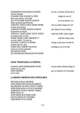 (D)ODINKAO KALEKUN ILELEDO lo ven. Lo traen al pie de la
cortina tapado
(F)AGBA ODU ELEWEYU EWE ciego sin ver el
bien que busca, con todo
(D) ATI OFORE WANTE WANTE en sus manos. Lo
traen guiando gentilmente
TIOFOYU TIOFO OWO WENE WENE con su paño ciego sin ver
el bien que busca
(F)BANTI OFORE WANTE WANTE con todo en sus manos,
buscando el mayor
TIOFOYU TIOFO OWO TOFIO TIOFO ashe de olofin, para coger
la cabeza del mundo
WENE WENE LUBA ABASHE TI espíritu mayor que
vive en olofin. Yo soy su
OLOFIN TI ORIYE TI ORIMU amigo y pid que me den la
puerta para él, que
AGBA ODU OREMI FOLOFIN entregue con la fe del
mono al monte sagrado
SHILEKUN FUMI
(D) SHILEKUN SHILEKUN IFE EDUN
PARA TRASPASRA LA PUERTA:
ALAWO LEWA MAMAKEÑA IPORI el que está cubierto llega al
poder de su vida
AWO KIKEÑA por su destino no marcado
en la vida.
LLAMADA IGBODUN ODU OYEKU MEJI
ERI KAN KUOLA KEKEKE
AWO ERIN AWO EFAN KILABSHE
KILABASHE OLOFIN TINIYE TINIMU
ERIN KAN KUOLA OTOLO KEKEKE
AGBASHE OTOLO TINIYE TINIMU
ERIN LELE LE
AWO EDUN ELEYEMU EWE
ENI OLORUN AYI AYEABO
AUM BONI IFA NI OSHE
227
 