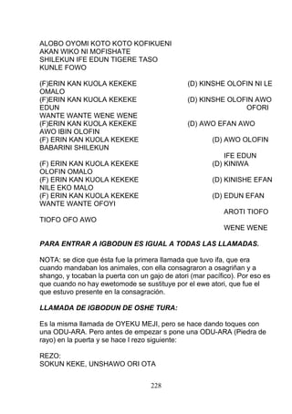 ALOBO OYOMI KOTO KOTO KOFIKUENI
AKAN WIKO NI MOFISHATE
SHILEKUN IFE EDUN TIGERE TASO
KUNLE FOWO
(F)ERIN KAN KUOLA KEKEKE (D) KINSHE OLOFIN NI LE
OMALO
(F)ERIN KAN KUOLA KEKEKE (D) KINSHE OLOFIN AWO
EDUN OFORI
WANTE WANTE WENE WENE
(F)ERIN KAN KUOLA KEKEKE (D) AWO EFAN AWO
AWO IBIN OLOFIN
(F) ERIN KAN KUOLA KEKEKE (D) AWO OLOFIN
BABARINI SHILEKUN
IFE EDUN
(F) ERIN KAN KUOLA KEKEKE (D) KINIWA
OLOFIN OMALO
(F) ERIN KAN KUOLA KEKEKE (D) KINISHE EFAN
NILE EKO MALO
(F) ERIN KAN KUOLA KEKEKE (D) EDUN EFAN
WANTE WANTE OFOYI
AROTI TIOFO
TIOFO OFO AWO
WENE WENE
PARA ENTRAR A IGBODUN ES IGUAL A TODAS LAS LLAMADAS.
NOTA: se dice que ésta fue la primera llamada que tuvo ifa, que era
cuando mandaban los animales, con ella consagraron a osagriñan y a
shango, y tocaban la puerta con un gajo de atori (mar pacífico). Por eso es
que cuando no hay ewetomode se sustituye por el ewe atori, que fue el
que estuvo presente en la consagración.
LLAMADA DE IGBODUN DE OSHE TURA:
Es la misma llamada de OYEKU MEJI, pero se hace dando toques con
una ODU-ARA. Pero antes de empezar s pone una ODU-ARA (Piedra de
rayo) en la puerta y se hace l rezo siguiente:
REZO:
SOKUN KEKE, UNSHAWO ORI OTA
228
 
