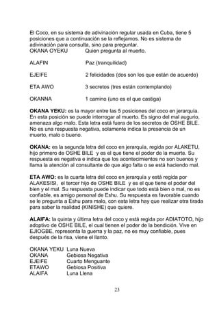 El Coco, en su sistema de adivinación regular usada en Cuba, tiene 5
posiciones que a continuación se la reflejamos. No es sistema de
adivinación para consulta, sino para preguntar.
OKANA OYEKU Quien pregunta al muerto.
ALAFIN Paz (tranquilidad)
EJEIFE 2 felicidades (dos son los que están de acuerdo)
ETA AWO 3 secretos (tres están contemplando)
OKANNA 1 camino (uno es el que castiga)
OKANA YEKU: es la mayor entre las 5 posiciones del coco en jerarquía.
En esta posición se puede interrogar al muerto. Es signo del mal augurio,
amenaza algo malo. Esta letra está fuera de los secretos de OSHE BILE.
No es una respuesta negativa, solamente indica la presencia de un
muerto, malo o bueno.
OKANA: es la segunda letra del coco en jerarquía, regida por ALAKETU,
hijo primero de OSHE BILE y es el que tiene el poder de la muerte. Su
respuesta es negativa e indica que los acontecimientos no son buenos y
llama la atención al consultante de que algo falta o se está haciendo mal.
ETA AWO: es la cuarta letra del coco en jerarquía y está regida por
ALAKESISI, el tercer hijo de OSHE BILE y es el que tiene el poder del
bien y el mal. Su respuesta puede indicar que todo está bien o mal, no es
confiable, es amigo personal de Eshu. Su respuesta es favorable cuando
se le pregunta a Eshu para malo, con esta letra hay que realizar otra tirada
para saber la realidad (KINISHE) que quiere.
ALAIFA: la quinta y última letra del coco y está regida por ADIATOTO, hijo
adoptivo de OSHE BILE, el cual tienen el poder de la bendición. Vive en
EJIOGBE, representa la guerra y la paz, no es muy confiable, pues
después de la risa, viene el llanto.
OKANA YEKU Luna Nueva
OKANA Gebiosa Negativa
EJEIFE Cuarto Menguante
ETAWO Gebiosa Positiva
ALAIFA Luna Llena
23
 