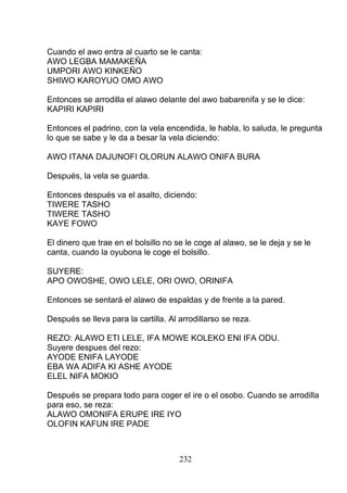 Cuando el awo entra al cuarto se le canta:
AWO LEGBA MAMAKEÑA
UMPORI AWO KINKEÑO
SHIWO KAROYUO OMO AWO
Entonces se arrodilla el alawo delante del awo babarenifa y se le dice:
KAPIRI KAPIRI
Entonces el padrino, con la vela encendida, le habla, lo saluda, le pregunta
lo que se sabe y le da a besar la vela diciendo:
AWO ITANA DAJUNOFI OLORUN ALAWO ONIFA BURA
Después, la vela se guarda.
Entonces después va el asalto, diciendo:
TIWERE TASHO
TIWERE TASHO
KAYE FOWO
El dinero que trae en el bolsillo no se le coge al alawo, se le deja y se le
canta, cuando la oyubona le coge el bolsillo.
SUYERE:
APO OWOSHE, OWO LELE, ORI OWO, ORINIFA
Entonces se sentará el alawo de espaldas y de frente a la pared.
Después se lleva para la cartilla. Al arrodillarso se reza.
REZO: ALAWO ETI LELE, IFA MOWE KOLEKO ENI IFA ODU.
Suyere despues del rezo:
AYODE ENIFA LAYODE
EBA WA ADIFA KI ASHE AYODE
ELEL NIFA MOKIO
Después se prepara todo para coger el ire o el osobo. Cuando se arrodilla
para eso, se reza:
ALAWO OMONIFA ERUPE IRE IYO
OLOFIN KAFUN IRE PADE
232
 