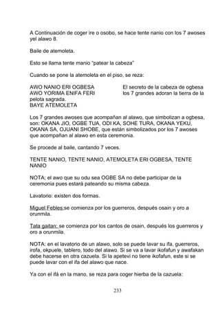 A Continuación de coger ire o osobo, se hace tente nanio con los 7 awoses
yel alawo 8.
Baile de atemoleta.
Esto se llama tente manio “patear la cabeza”
Cuando se pone la atemoleta en el piso, se reza:
AWO NANIO ERI OGBESA El secreto de la cabeza de ogbesa
AWO YORIMA ENIFA FERI los 7 grandes adoran la tierra de la
pelota sagrada.
BAYE ATEMOLETA
Los 7 grandes awoses que acompañan al alawo, que simbolizan a ogbesa,
son: OKANA JIO, OGBE TUA, ODI KA, SOHE TURA, OKANA YEKU,
OKANA SA, OJUANI SHOBE, que están simbolizados por los 7 awoses
que acompañan al alawo en esta ceremonia.
Se procede al baile, cantando 7 veces.
TENTE NANIO, TENTE NANIO, ATEMOLETA ERI OGBESA, TENTE
NANIO
NOTA; el awo que su odu sea OGBE SA no debe participar de la
ceremonia pues estará pateando su misma cabeza.
Lavatorio: existen dos formas.
Miguel Febles:se comienza por los guerreros, después osain y oro a
orunmila.
Tata gaitan: se comienza por los cantos de osain, después los guerreros y
oro a orunmila.
NOTA: en el lavatorio de un alawo, solo se puede lavar su ifa, guerreros,
irofa, okpuele, tablero, todo del alawo. Si se va a lavar ikofafun y awafakan
debe hacerse en otra cazuela. Si la apetevi no tiene ikofafun, este si se
puede lavar con el ifa del alawo que nace.
Ya con el ifá en la mano, se reza para coger hierba de la cazuela:
233
 