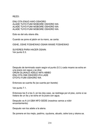 REZO:
ENU OTA ENUO AWO OSHORO
ALADE TUYO FUMI MOBOIRE OSHORO WA
ALADE TUYO FUMI MOBOIRE OSHORO WA
ALADE TUYO FUMI MOBOIRE OSHORO WA
Esto es del odu obara dila.
Cuando se pone el jabón en la mano, se canta:
OSHE, OSHE FOSHEWAO OSAIN WAWE FOSHEWAO
SUYERES PARA HACER OSAIN:
Ver punto 5.3.
Después de terminado osain según el punto (5.3.) cada moano se echa en
una jicara con agua y se dice:
ORUN OLUKALE ADELE NIFA ABIBO
ENU OTA OMI OSHORO IFA LADE
OTOYU FUMI OSHORO WA
Entonces se cuenta ifa (se cuenta por ikarete)
Ver punto 7.1.
Entonces los 5 o los 3, en los dos caso, se restriega por el piso, como si se
tratara de un ita y se echa en la jicara con agua.
Después va A LA GBA NFO GEDE (nosotros vamos a rcibir
encantamiento)
Después van los adele a la atena.
Se ponene en los mejis, padrino, oyubona, abuelo, oshe tura y okana sa.
234
 