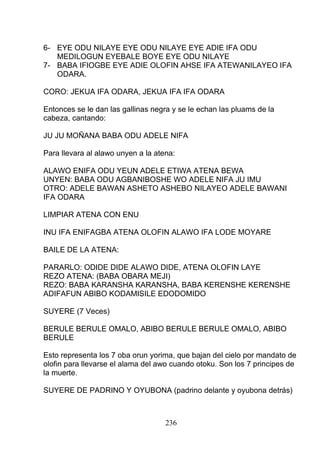 6- EYE ODU NILAYE EYE ODU NILAYE EYE ADIE IFA ODU
MEDILOGUN EYEBALE BOYE EYE ODU NILAYE
7- BABA IFIOGBE EYE ADIE OLOFIN AHSE IFA ATEWANILAYEO IFA
ODARA.
CORO: JEKUA IFA ODARA, JEKUA IFA IFA ODARA
Entonces se le dan las gallinas negra y se le echan las pluams de la
cabeza, cantando:
JU JU MOÑANA BABA ODU ADELE NIFA
Para llevara al alawo unyen a la atena:
ALAWO ENIFA ODU YEUN ADELE ETIWA ATENA BEWA
UNYEN: BABA ODU AGBANIBOSHE WO ADELE NIFA JU IMU
OTRO: ADELE BAWAN ASHETO ASHEBO NILAYEO ADELE BAWANI
IFA ODARA
LIMPIAR ATENA CON ENU
INU IFA ENIFAGBA ATENA OLOFIN ALAWO IFA LODE MOYARE
BAILE DE LA ATENA:
PARARLO: ODIDE DIDE ALAWO DIDE, ATENA OLOFIN LAYE
REZO ATENA: (BABA OBARA MEJI)
REZO: BABA KARANSHA KARANSHA, BABA KERENSHE KERENSHE
ADIFAFUN ABIBO KODAMISILE EDODOMIDO
SUYERE (7 Veces)
BERULE BERULE OMALO, ABIBO BERULE BERULE OMALO, ABIBO
BERULE
Esto representa los 7 oba orun yorima, que bajan del cielo por mandato de
olofin para llevarse el alama del awo cuando otoku. Son los 7 principes de
la muerte.
SUYERE DE PADRINO Y OYUBONA (padrino delante y oyubona detrás)
236
 