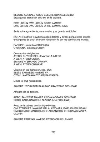 BESURE KONKALE ABIBO BESURE KONKALE ABIBO
Enjuáguese atena con odu-ara en la cazuela.
EWE LORUN EWE LORUN ORIRE LAMIWE
EWE LORUN EWE LORUN ORIRE LAMIWE AINA
Se le echa aguardiente, se envuelve y se guarda en folofin.
NOTA: el padrino y oyubona cogen delante y detrás porque ellos son los
encargados de guiar el recién nacido en ifa por los caminos del mundo.
PADRINO: simboliza ODUDUWA
OYUBONA: simboliza ORUN
Ceremonias de igbodun:
ATEBO: SUYERE DE LLEVAR A LA ATEBO
A WENI ATEBO ONIWA
ENI AYE NI SHANGO ORINIFA
A WENI ATEBO ONIWAYE
Untarse en las manos ori, epo, efun:
ELESE SANWESE NIWEYE IFA
OTONI LAYEO AW4ETO ORIBA WANIFA
Llevar al awo hasta atebo.
SUYERE: IWORI BOFUN ALSWO ARA WEMO FOSHEWE
Amagar con la derecha.
REZO: SANWESE MAYIRE AWO ALAGBARA FOSHEWE
CORO: BARA SANWESE ALAGBA ARA FOSHEWE.
Rezo de la cabeza con los ingredientes:
OMI ATEBO IFA LAWAWE ORI ALAWONIFA, EWE ASHENI OSAIN
OMORUNADIE MARIWO ASHE AGBANIBOSHE ORUN AGBANIFA
OLOFIN
SUYERE PADRINO: AWEBO AWEBO ORIRE LAMIWE
237
 