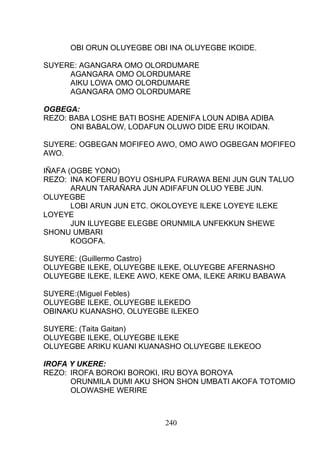 OBI ORUN OLUYEGBE OBI INA OLUYEGBE IKOIDE.
SUYERE: AGANGARA OMO OLORDUMARE
AGANGARA OMO OLORDUMARE
AIKU LOWA OMO OLORDUMARE
AGANGARA OMO OLORDUMARE
OGBEGA:
REZO: BABA LOSHE BATI BOSHE ADENIFA LOUN ADIBA ADIBA
ONI BABALOW, LODAFUN OLUWO DIDE ERU IKOIDAN.
SUYERE: OGBEGAN MOFIFEO AWO, OMO AWO OGBEGAN MOFIFEO
AWO.
IÑAFA (OGBE YONO)
REZO: INA KOFERU BOYU OSHUPA FURAWA BENI JUN GUN TALUO
ARAUN TARAÑARA JUN ADIFAFUN OLUO YEBE JUN.
OLUYEGBE
LOBI ARUN JUN ETC. OKOLOYEYE ILEKE LOYEYE ILEKE
LOYEYE
JUN ILUYEGBE ELEGBE ORUNMILA UNFEKKUN SHEWE
SHONU UMBARI
KOGOFA.
SUYERE: (Guillermo Castro)
OLUYEGBE ILEKE, OLUYEGBE ILEKE, OLUYEGBE AFERNASHO
OLUYEGBE ILEKE, ILEKE AWO, KEKE OMA, ILEKE ARIKU BABAWA
SUYERE:(Miguel Febles)
OLUYEGBE ILEKE, OLUYEGBE ILEKEDO
OBINAKU KUANASHO, OLUYEGBE ILEKEO
SUYERE: (Taita Gaitan)
OLUYEGBE ILEKE, OLUYEGBE ILEKE
OLUYEGBE ARIKU KUANI KUANASHO OLUYEGBE ILEKEOO
IROFA Y UKERE:
REZO: IROFA BOROKI BOROKI, IRU BOYA BOROYA
ORUNMILA DUMI AKU SHON SHON UMBATI AKOFA TOTOMIO
OLOWASHE WERIRE
240
 