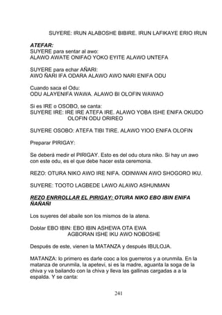 SUYERE: IRUN ALABOSHE BIBIRE. IRUN LAFIKAYE ERIO IRUN
ATEFAR:
SUYERE para sentar al awo:
ALAWO AWATE ONIFAO YOKO EYITE ALAWO UNTEFA
SUYERE para echar AÑARI:
AWO ÑARI IFA ODARA ALAWO AWO NARI ENIFA ODU
Cuando saca el Odu:
ODU ALAYENIFA WAWA. ALAWO BI OLOFIN WAWAO
Si es IRE o OSOBO, se canta:
SUYERE IRE: IRE IRE ATEFA IRE. ALAWO YOBA ISHE ENIFA OKUDO
OLOFIN ODU ORIREO
SUYERE OSOBO: ATEFA TIBI TIRE. ALAWO YIOO ENIFA OLOFIN
Preparar PIRIGAY:
Se deberá medir el PIRIGAY. Esto es del odu otura niko. Si hay un awo
con este odu, es el que debe hacer esta ceremonia.
REZO: OTURA NIKO AWO IRE NIFA. ODINWAN AWO SHOGORO IKU.
SUYERE: TOOTO LAGBEDE LAWO ALAWO ASHUNMAN
REZO ENRROLLAR EL PIRIGAY: OTURA NIKO EBO IBIN ENIFA
ÑAÑAÑI
Los suyeres del abaile son los mismos de la atena.
Doblar EBO IBIN: EBO IBIN ASHEWA OTA EWA
AGBORAN ISHE IKU AWO NOBOSHE
Después de este, vienen la MATANZA y después IBULOJA.
MATANZA: lo primero es darle cooc a los guerreros y a orunmila. En la
matanza de orunmila, la apetevi, si es la madre, aguanta la soga de la
chiva y va bailando con la chiva y lleva las gallinas cargadas a a la
espalda. Y se canta:
241
 