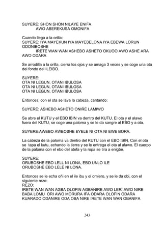 SUYERE: SHON SHON NILAYE ENIFA
AWO ABEREKUSA OMONIFA
Cuando llega a la orilla:
SUYERE: IYA MAYEKUN IYA MAYEBELONA IYA EBEWA LORUN
ODONIBOSHE
IRETE WAN WAN ASHEBO ASHETO OKUOO AWO ASHE ARA
AWO ODARA
Se arrodilla a la orilla, cierra los ojos y se amaga 3 veces y se coge una ota
del fondo del ILEIBO.
SUYERE:
OTA NI LEGUN, OTANI IBULOSA
OTA NI LEGUN, OTANI IBULOSA
OTA NI LEGUN, OTANI IBULOSA
Entonces, con el ota se lava la cabeza, cantando:
SUYERE: ASHEBO ASHETO ONIRE LAMIWO
Se abre el KUTU y el EBO IBIN va dentro del KUTU. El ota y el alawo
fuera del KUTU, se coge una paloma y se le da sangre al EBO y a ota.
SUYERE:AWEBO AWBOSHE EYELE NI OTA NI EWE BORA.
La cabeza de la paloma va dentro del KUTU con el EBO IBIN. Con el ota
se tapa el kutu, echando la tierra y se le entrega el ota al alawo. El cuerpo
de la paloma con el ebo del atefa y la ropa se tira a enigbe.
SUYERE:
ORUBOSHE EBO LELL NI LONA, EBO UNLO ILE
ORUBOSHE EBO LELE NI LONA.
Entonces se le echa oñi en el ile ibu y el omiero, y se le da obi, con el
siguiente rezo:
REZO:
IRETE WAN WAN AGBA OLOFIN AGBANIRE AWO LERI AWO NIRE
BABA LOMU ORI AWO MORURA IFA ODARA OLOFIN ODARA
KUARADO ODANIRE ODA OBA NIRE IRETE WAN WAN OBANIFA
243
 