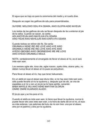 El agua que se trajo es para la ceremonia del medio y el cuarto días.
Después se cogen las gallinas de odu para presentárselas.
SUYERE: MOLOWO ODU IFA ODARA, AWO OLOFIN ADIE KAYEUN
Los restos de las gallinas de odu se llevan después de ita a enterrar al pie
de la ceiba. Cuando se sacan, se canta:
ADI AWOYEUN AWO MAYEJUN IFA ODARA
AWO YEUN AWO MAYEJUN AWO ENIFA IFA ODARA
Cuando todoso se retiran del ifa. Se canta:
ORUNMILA WEKE IRE IRE LOYE AWO AYE AWO
ARUNMILA WEKE IRE IRE LOYE AWO AYE AWO
AYEDO GBOGBO AWO OBORIBOSHE IRE IRE LOYE
AWO AYEDO ORUNMILA WEILE.
NOTA: verdaderamente el encargado de llevar el alawo al río, es el awo
irete wan wan.
Los awoses ogbe ate, iroso ate, ogbe rososn, oyeku bika, okana yeku, no
deben nunca llevar el alawo al río pues se perjudican.
Para llevar al alawo al río, hay que tener kakuanado.
En un atefa en que el alawo sea otura niko, si no hay awo irete wan wan,
sólo puede llevarlo al río la oyubona y, después que de obi, se vira de
espaldas a el río y con un jio-jio se le hace parldo, canando:
BABA MAYELE IKU AWO ASHE MAFITAN OLORUN
ONIRE ONIRE KUARADO ALADO.
El jio-jio opa y se tira para el río.
Cuando el atefa es ireta wan wan, lo tiene que llevar la oyubona, nunca lo
puede llevar otro awo irete wan wan, a la hora de darle obi en el río, el rezo
es más extenso. Las palomas del kutu de río son tres: una por el alawo,
otra por el padrino y otra por la oyubona.
245
 