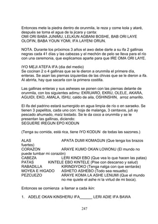 Entonces mete la piedra dentro de orunmila, le reza y come kola y ataré,
después se toma el agua de la jicara y canta:
OMI ORI BABA JUNIMU, LELKUN AGBANI BOSHE, BAB ORI LAYE
OLOFIN, BABA YOUN YOMI, IFA LAYENI ORUN.
NOTA. Durante los próximos 3 años el awo debe darle a su ifa 2 gallinas
negras cada 41 días y las cabezas y el mechón de pelo se lleva para el río
con una ceremonia, que explicamos aparte para que IRE OMA ORI LAYE.
IYO MEJI ATEFA IFA (dia del medio)
Se cocinan 2 o 4 gallinas que se le dieron a orunmila el primere día,
enteras. Se asan las piernas izquierdas de las chivas que se le dieron a ifa.
Al abrirla, hay que sacarla con la primera costilla.
Las gallinas enteras y sus asheses se ponen con las piernas delante de
orunmila, con los siguientes adimu: EKRUARO, EKRU, OLELE, AKARA,
AGUIDI, EKO, AMALA, ISHU, caldo de aila, OSHINSHIN, arroz amarillo.
El ifa del padrino estará sumergido en agua limpia de río o en saraeko. Se
tienen 3 papelitos, cada uno con: hoja de malanga, 3 centavos, juti ay
pescado ahumado, maíz tostado. Se le da coco a orunmila y se le
presentan las gallinas, diciendo:
SEGUERE IREGUN EPO KODUN
(Tenga su comida, está rica, tiene IYO KODUN de todas las sazones.)
ALAS APATA DUMI KOMAGUN (Que tenga los brazos
fuertes)
CORAZON ARAYE KUMO OKAN LOWONU (El mundo no
puede tumbar mi corazón)
CABEZA LERI KINDI EBO (Que vea lo que hacen las patas)
PATAS KINTELE EBO KINTELE (Pise con descanso y salud)
RABADILLA KIRINDIYOKO (Tenga nalga con que sentarás)
MOYEA E HIGADO ASHETO ASHEBO (Todo sea resuelto)
PEZCUEZO ARAYE KOMA LA ASHE LENUMI (Que el mundo
no me quiete el ashe ni la virtud de mi boca).
Entonces se comienza a llamar a cada ikin:
1. ADELE OKAN KINSHERU IFA______ LERI ADIE IFA BAWA
247
 