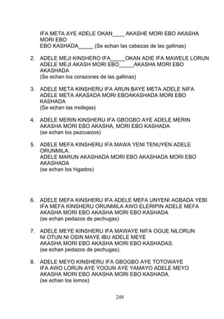 IFA META AYE ADELE OKAN____ AKASHE MORI EBO AKASHA
MORI EBO
EBO KASHADA_____ (Se echan las cabezas de las gallinas)
2. ADELE MEJI KINSHERO IFA_____OKAN ADIE IFA MAWELE LORUN
ADELE MEJI AKASH MORI EBO_____AKASHA MORI EBO
AKASHADA
(Se echan los corazones de las gallinas)
3. ADELE META KINSHERU IFA ARUN BAYE META ADELE NIFA
ADELE META AKASADA MORI EBOAKASHADA MORI EBO
KASHADA
(Se echan las mollejas)
4. ADELE MERIN KINSHERU IFA GBOGBO AYE ADELE MERIN
AKASHA MORI EBO AKASHA, MORI EBO KASHADA
(se echan los pezcuezos)
5. ADELE MEFA KINSHERU IFA MAWA YENI TENUYEN ADELE
ORUNMILA.
ADELE MARUN AKASHADA MORI EBO AKASHADA MORI EBO
AKASHADA
(se echan los higados)
6. ADELE MEFA KINSHERU IFA ADELE MEFA UNYENI AGBADA YEBI
IFA MEFA KINSHERU ORUNMILA AWO ELERIPIN ADELE MEFA
AKASHA MORI EBO AKASHA MORI EBO KASHADA
(se echan pedazos de pechugas)
7. ADELE MEYE KINSHERU IFA MAWAYE NIFA OGUE NILORUN
NI OTUN NI OSIN MAYE IBU ADELE MEYE
AKASHA MORI EBO AKASHA MORI EBO KASHADAS.
(se echan pedazos de pechugas).
8. ADELE MEYO KINSHERU IFA GBOGBO AYE TOTOWAYE
IFA AWO LORUN AYE YOGUN AYE YAMAYO ADELE MEYO
AKASHA MORI EBO AKASHA MORI EBO KASHADA.
(se echan los lomos)
248
 