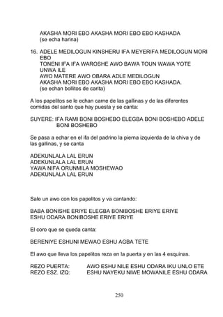 AKASHA MORI EBO AKASHA MORI EBO EBO KASHADA
(se echa harina)
16. ADELE MEDILOGUN KINSHERU IFA MEYERIFA MEDILOGUN MORI
EBO
TONENI IFA IFA WAROSHE AWO BAWA TOUN WAWA YOTE
UNWA ILE
AWO MATERE AWO OBARA ADLE MEDILOGUN
AKASHA MORI EBO AKASHA MORI EBO EBO KASHADA.
(se echan bollitos de carita)
A los papelitos se le echan carne de las gallinas y de las diferentes
comidas del santo que hay puesta y se canta:
SUYERE: IFA RAMI BONI BOSHEBO ELEGBA BONI BOSHEBO ADELE
BONI BOSHEBO
Se pasa a echar en el ifa del padrino la pierna izquierda de la chiva y de
las gallinas, y se canta
ADEKUNLALA LAL ERUN
ADEKUNLALA LAL ERUN
YAWA NIFA ORUNMILA MOSHEWAO
ADEKUNLALA LAL ERUN
Sale un awo con los papelitos y va cantando:
BABA BONISHE ERIYE ELEGBA BONIBOSHE ERIYE ERIYE
ESHU ODARA BONIBOSHE ERIYE ERIYE
El coro que se queda canta:
BERENIYE ESHUNI MEWAO ESHU AGBA TETE
El awo que lleva los papelitos reza en la puerta y en las 4 esquinas.
REZO PUERTA: AWO ESHU NILE ESHU ODARA IKU UNLO ETE
REZO ESZ. IZQ: ESHU NAYEKU NIWE MOWANILE ESHU ODARA
250
 