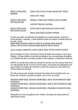 REZO OTRA ESQ: ESHU OTA NI IKU OTANI ARUN ETE. ESHU
BANIRE
AWO OTA YEISI
REZO OTRA ESQ: BARALA YEBI AWO TENEYI OWI ELEGBA
MOYEKUN OBI
UNYEN TINGUE ELEGBA.
REZO OTRA ESQ: ERITA META METANILAYE ESHU OWO
BOYEYIKU EGUN
MALA WALODE ELEGBA OPARA.
El awo que salió va echando los papelitos en cada posición, rezando, y
entre posición, rezando, y entre psoción canta su suyere. Cuando entra en
la casa, canta:
BABA BONI BOSHE ERIEYE ERIEYE ELEGBA BONI BOSHE
ERIYE ERIYE ESHU ODARA BONI BOSHE ERIYE ERIYE
Se le contesta: BAREYE LAYEO ESHU AWA TETETE ERIYE ERIYE
Se le entrega un jio-jio, tocando la frente de todos los awoses y se le da a
Elegba. Un awo saldrá a la puerta de igbodun con una pechuga de gallina
y un pedazo de eko y le dará a probar a las mujeres y a todos los hombres.
NOTA: la comida del cuarto los awoses la comen con las manos. Este el el
ire más grande de ifá. Si el ifa es iwori bosa, se pondrá una palangana con
agua frente a la estera de orunmila y antes de comenzar, se lavarán las
manos todos los awoses.
Si el ifa es iroso ate, cuando se llevan los restos de la comida al río, se
llevan los 16 ekos y cuando se echan, uno a uno, se canta:
AKASHA MORI EBO, AKASHA MORI EBO, AWO YEUN MAWAYE EBO
KASHADA
AKASHA MORI EBO, AKASHA MORI EBO, ADELE NIFA MAWAYE EBO
KASHADA
AKASHA MORI EBO, AKASHA MORI EBO, ORUNMILA MAWAYE EBO
KASHADA
Después se le da una gallina al río. Antes, se limpia con ella cuando la
está dando canta:
251
 