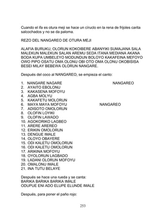 Cuando el ifa es otura meji se hace un círuclo en la rena de frijoles carita
salcochados y no se da paloma.
REZO DEL NANGAREO DE OTURA MEJI
ALAFIA BURUKU, OLORUN KOKOIBERE ABANYIKI SUMAJANA SALA
MALEKUN MALEKUN SALAN AREMU SEDA ITANA MEDIANA AKANA
BODA KUPA UMBELEYO MODUNDUN BOLOYO KAKAFEINA MEFOYO
OWO PIPO OSATU OMA OLONU OBI OTO OMA OLONU OKOBISISA
BESEI MILAY BEBEWA OLORUN NANGARE.
Después del coco al NANGAREO, se empieza el canto:
1. NANGARE NAGARE NANGAREO
2. AYAITO EBOLONU
3. KAKASENA MOFOYU
4. AGBA MOLYU
5. KAKAFETU MOLORUN
6. MAYA MAYA MOFOYU NANGAREO
7. ADISOTO OMOLORUN
8. OLOFIN LOYIKI
9. OLOFIN LAWADO
10. AGOKORIKO LAGBEO
11. ARERE AREREO
12. ERIKIN OMOLORUN
13. DENGUE IMALE
14. OLOYO OBAYERE
15. ODI KALETU OMOLORUN
16. ODI KALETU OMOLORUN
17. ARIKINA MOFOYU
18. OYOLORUN LAGBADO
19. LADANI OLORUN MOFOYU
20. OMALONU IMALE
21. INA TUTU BELAYE
Después se hace una rueda y se canta:
BARIKA BARIKA BARIKA IMALE
ODUPUE ENI ADO ELUPE ELUNDE IMALE
Después, para poner el paño rojo:
253
 